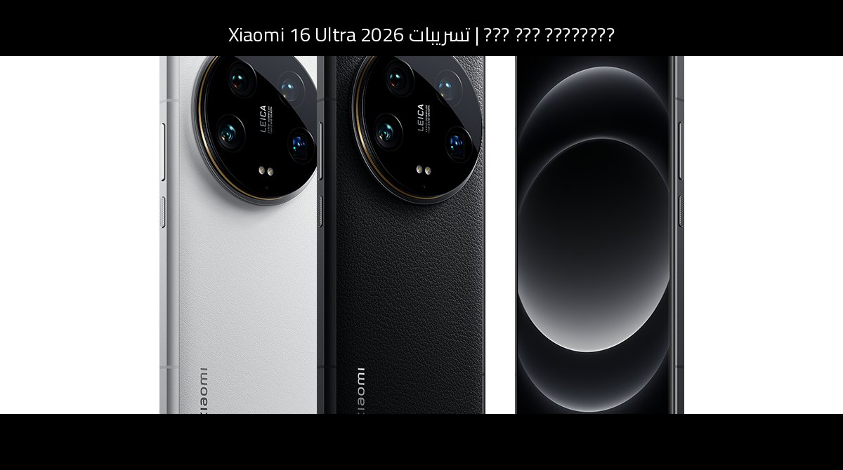 تسريبات Xiaomi 16 Ultra 2026: المواصفات المتوقعة والكاميرا والمنافسة