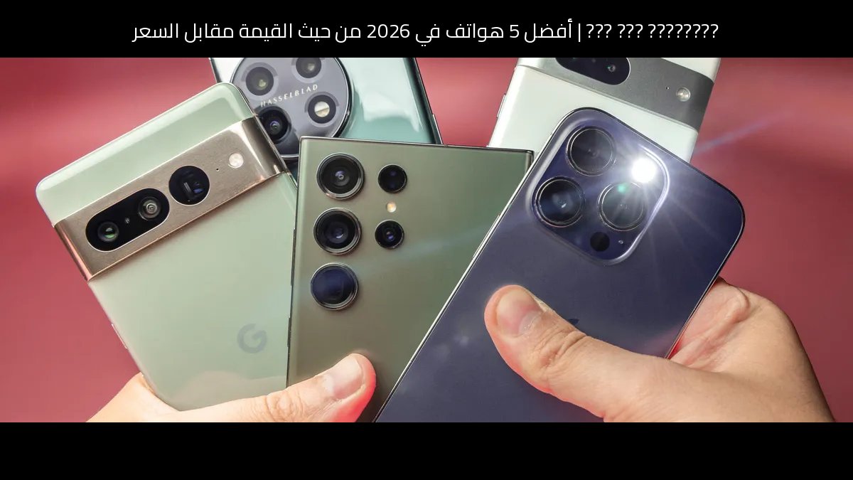 أفضل 5 هواتف في 2026 من حيث القيمة مقابل السعر: دليل الشراء الذكي