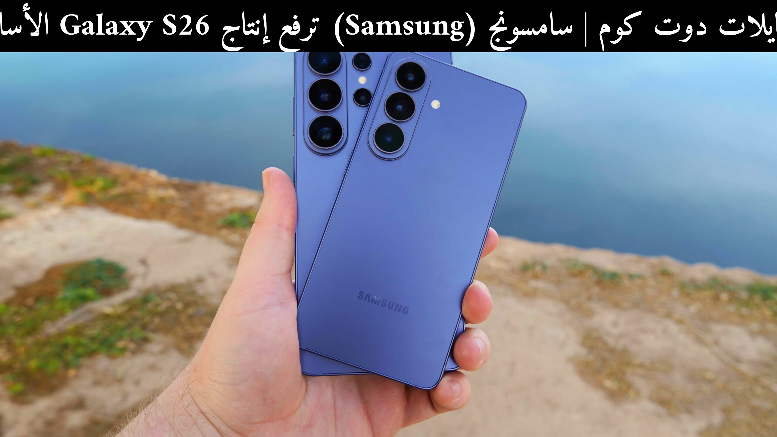 سامسونج (Samsung) ترفع إنتاج Galaxy S26 الأساسي: ماذا يعني ذلك للمشترين في 2026؟