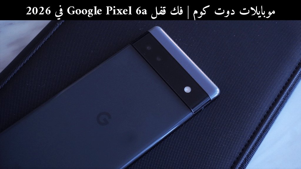 فك قفل Google Pixel 6a في 2026: هل ما زال يستحق أم حان وقت الترقية؟
