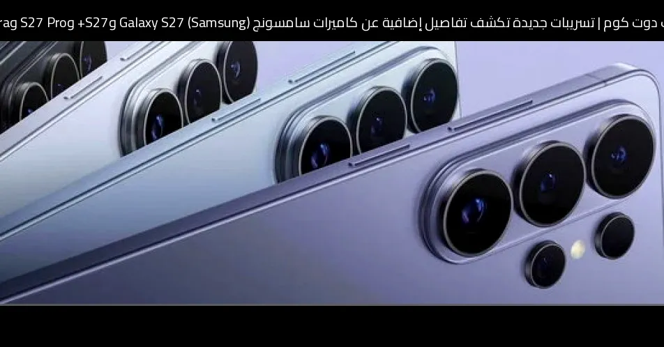 تسريبات جديدة تكشف تفاصيل إضافية عن كاميرات سامسونج (Samsung) Galaxy S27 وS27+ وS27 Pro وS27 Ultra