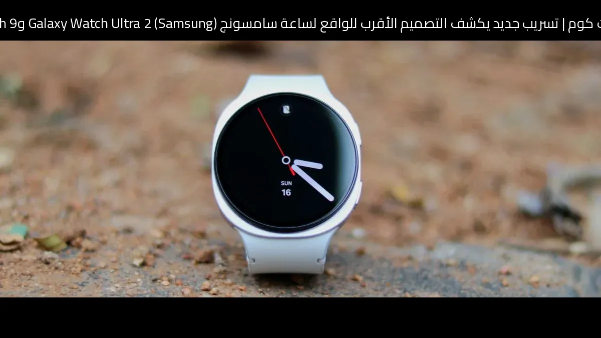 تسريب جديد يكشف التصميم الأقرب للواقع لساعة سامسونج (Samsung) Galaxy Watch Ultra 2 وGalaxy Watch 9