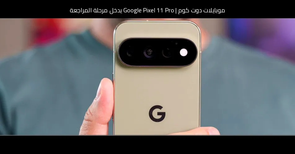 Google Pixel 11 Pro يدخل مرحلة المراجعة: هل يستحق فارق السعر عن Pixel 11؟