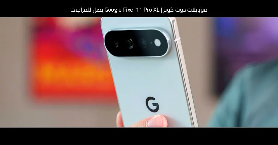 Google Pixel 11 Pro XL يصل للمراجعة: بداية مألوفة مع لمسات جديدة